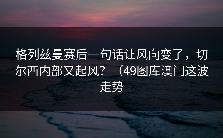 格列兹曼赛后一句话让风向变了，切尔西内部又起风？（49图库澳门这波走势