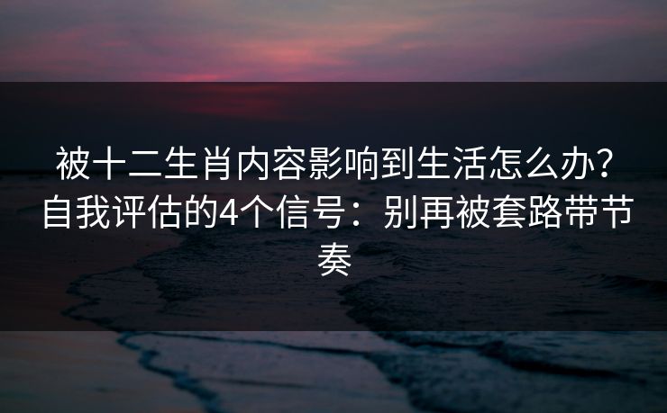 被十二生肖内容影响到生活怎么办？自我评估的4个信号：别再被套路带节奏