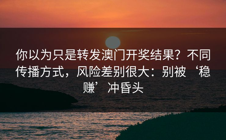 你以为只是转发澳门开奖结果？不同传播方式，风险差别很大：别被‘稳赚’冲昏头