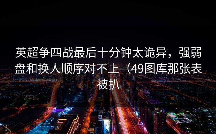 英超争四战最后十分钟太诡异，强弱盘和换人顺序对不上（49图库那张表被扒