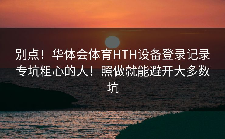 别点！华体会体育HTH设备登录记录专坑粗心的人！照做就能避开大多数坑
