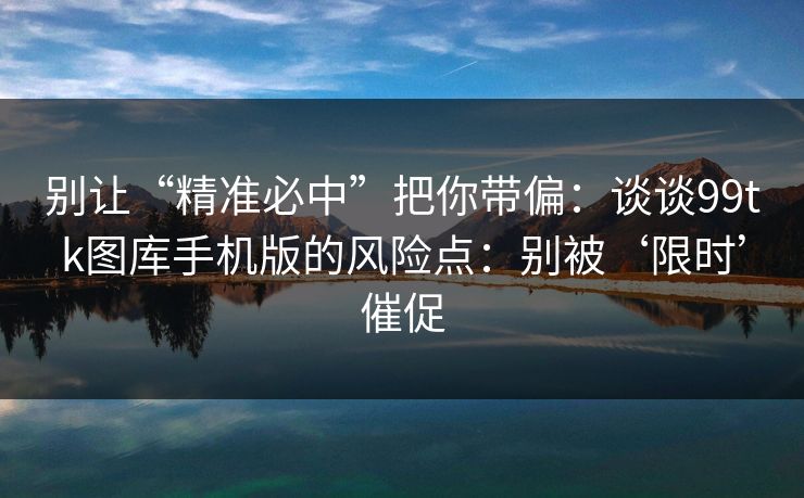别让“精准必中”把你带偏：谈谈99tk图库手机版的风险点：别被‘限时’催促